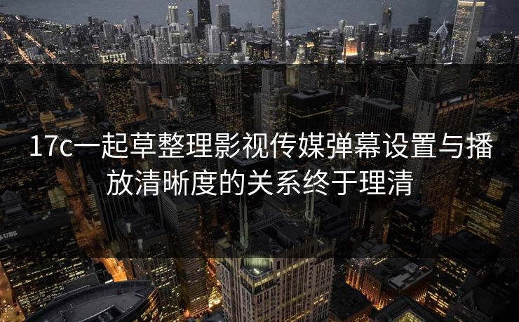 17c一起草整理影视传媒弹幕设置与播放清晰度的关系终于理清