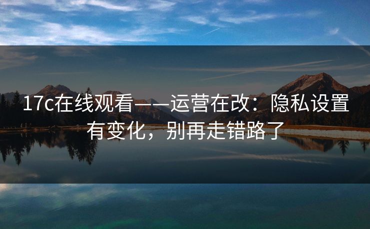 17c在线观看——运营在改：隐私设置有变化，别再走错路了