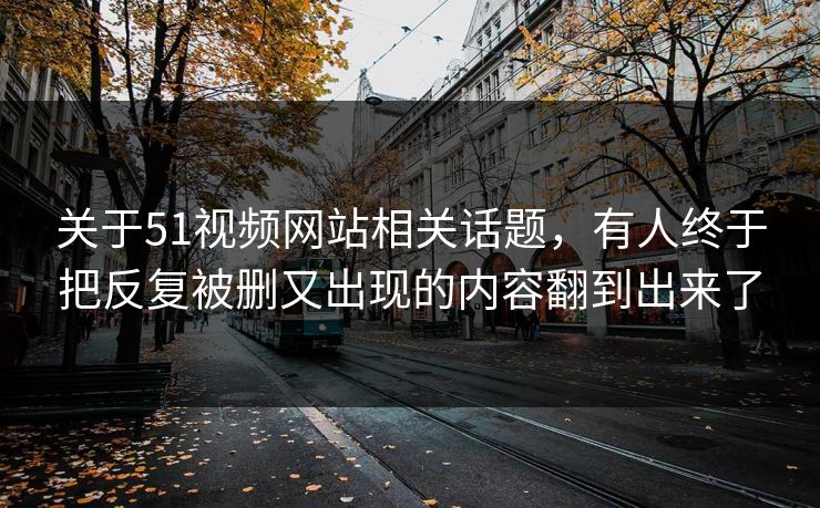 关于51视频网站相关话题，有人终于把反复被删又出现的内容翻到出来了