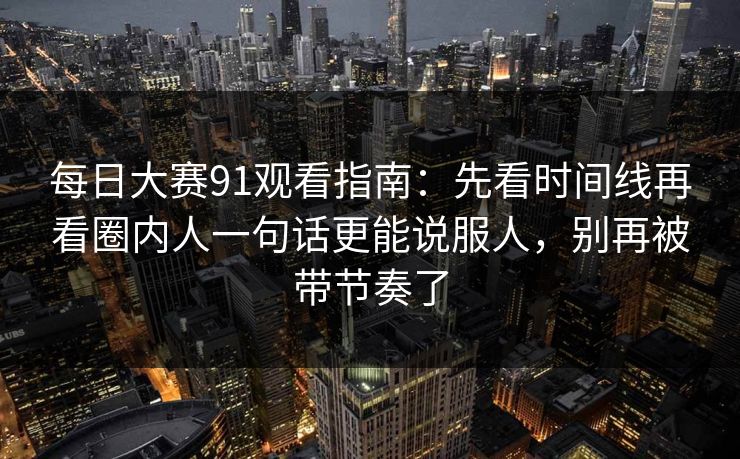 每日大赛91观看指南：先看时间线再看圈内人一句话更能说服人，别再被带节奏了
