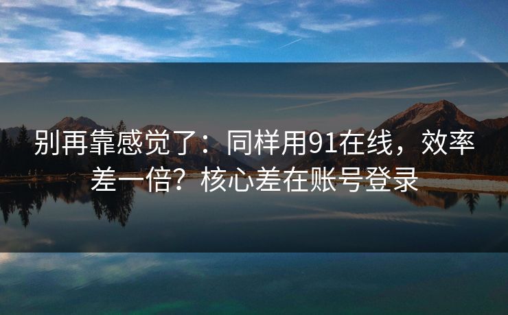 别再靠感觉了：同样用91在线，效率差一倍？核心差在账号登录