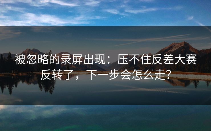 被忽略的录屏出现：压不住反差大赛反转了，下一步会怎么走？