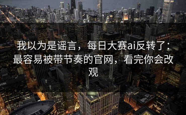 我以为是谣言，每日大赛ai反转了：最容易被带节奏的官网，看完你会改观