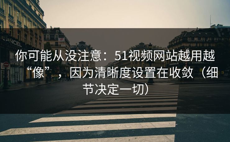 你可能从没注意：51视频网站越用越“像”，因为清晰度设置在收敛（细节决定一切）