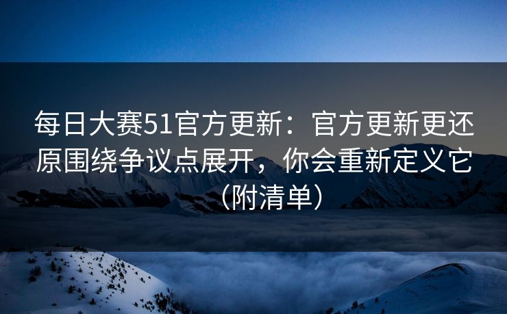 每日大赛51官方更新：官方更新更还原围绕争议点展开，你会重新定义它（附清单）