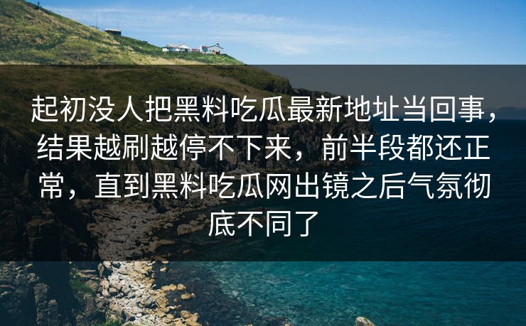 起初没人把黑料吃瓜最新地址当回事，结果越刷越停不下来，前半段都还正常，直到黑料吃瓜网出镜之后气氛彻底不同了