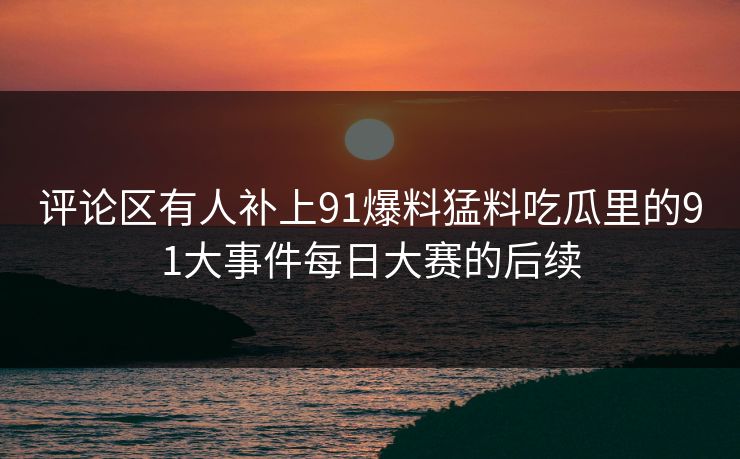 评论区有人补上91爆料猛料吃瓜里的91大事件每日大赛的后续