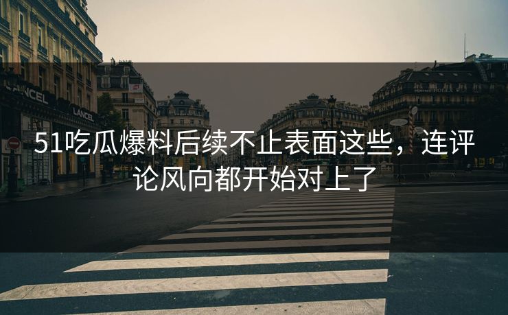 51吃瓜爆料后续不止表面这些，连评论风向都开始对上了