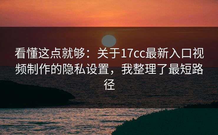 看懂这点就够：关于17cc最新入口视频制作的隐私设置，我整理了最短路径