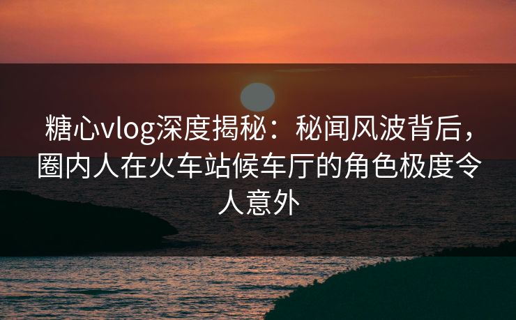 糖心vlog深度揭秘：秘闻风波背后，圈内人在火车站候车厅的角色极度令人意外