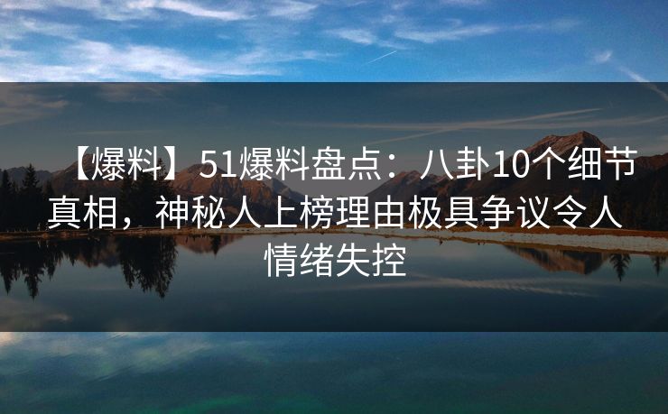 【爆料】51爆料盘点：八卦10个细节真相，神秘人上榜理由极具争议令人情绪失控
