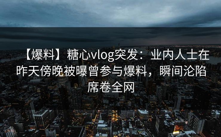 【爆料】糖心vlog突发：业内人士在昨天傍晚被曝曾参与爆料，瞬间沦陷席卷全网