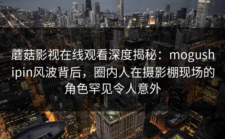 蘑菇影视在线观看深度揭秘：mogushipin风波背后，圈内人在摄影棚现场的角色罕见令人意外
