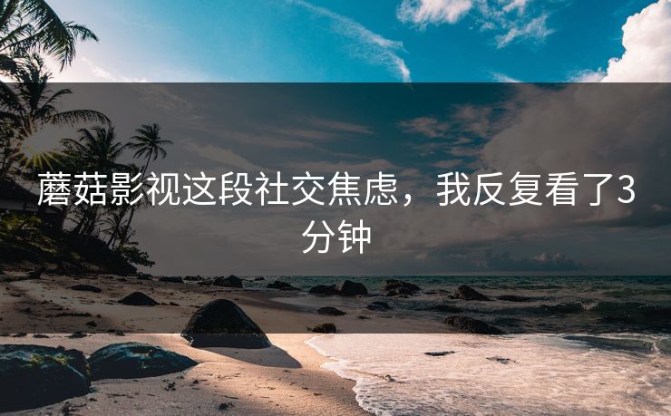 蘑菇影视这段社交焦虑，我反复看了3分钟