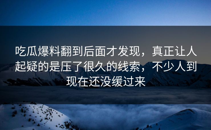 吃瓜爆料翻到后面才发现，真正让人起疑的是压了很久的线索，不少人到现在还没缓过来