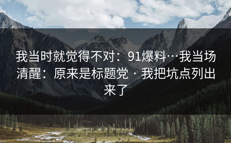 我当时就觉得不对：91爆料…我当场清醒：原来是标题党 · 我把坑点列出来了