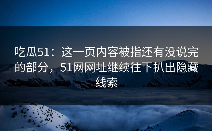 吃瓜51：这一页内容被指还有没说完的部分，51网网址继续往下扒出隐藏线索