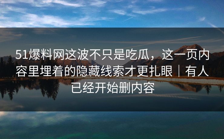 51爆料网这波不只是吃瓜，这一页内容里埋着的隐藏线索才更扎眼｜有人已经开始删内容