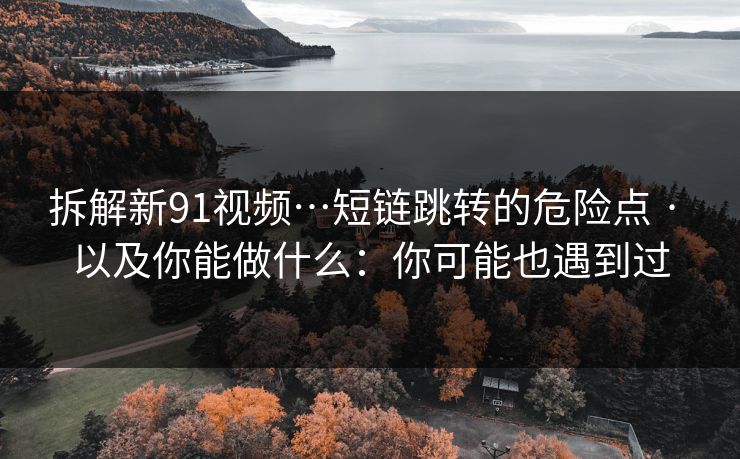 拆解新91视频…短链跳转的危险点 · 以及你能做什么：你可能也遇到过