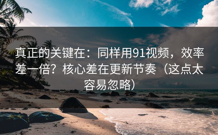 真正的关键在：同样用91视频，效率差一倍？核心差在更新节奏（这点太容易忽略）