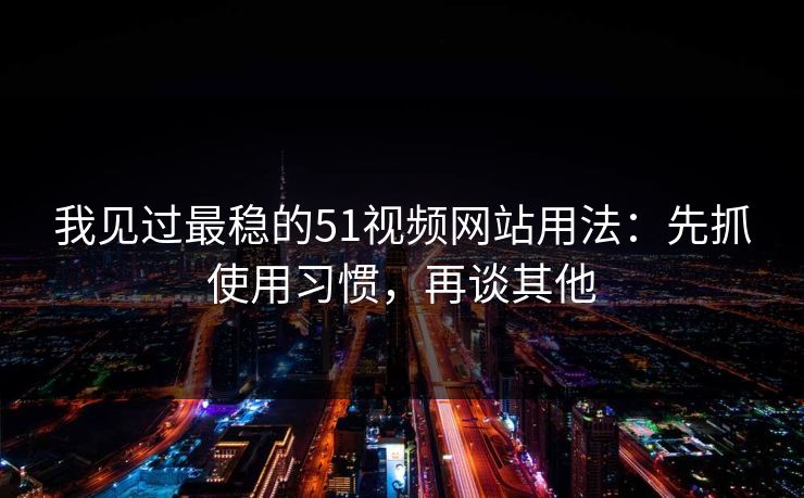 我见过最稳的51视频网站用法：先抓使用习惯，再谈其他