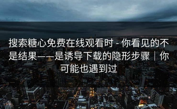 搜索糖心免费在线观看时 - 你看见的不是结果——是诱导下载的隐形步骤｜你可能也遇到过