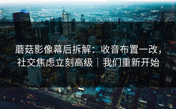 蘑菇影像幕后拆解：收音布置一改，社交焦虑立刻高级｜我们重新开始