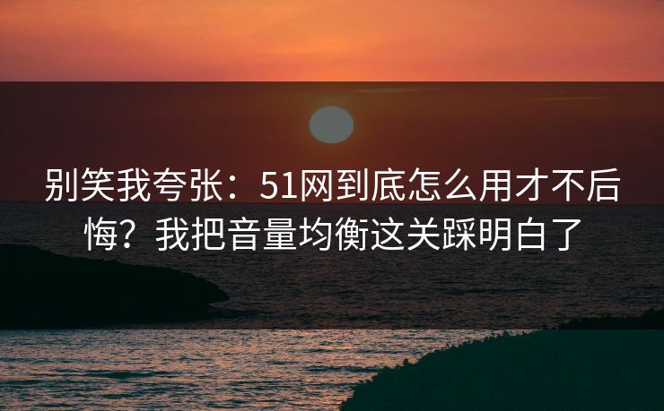 别笑我夸张：51网到底怎么用才不后悔？我把音量均衡这关踩明白了