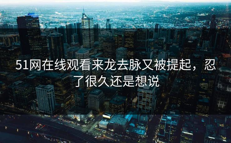 51网在线观看来龙去脉又被提起，忍了很久还是想说