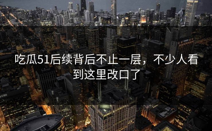 吃瓜51后续背后不止一层，不少人看到这里改口了
