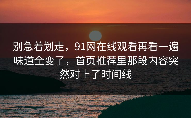 别急着划走，91网在线观看再看一遍味道全变了，首页推荐里那段内容突然对上了时间线