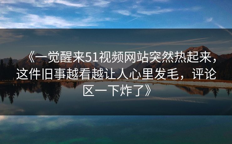 《一觉醒来51视频网站突然热起来，这件旧事越看越让人心里发毛，评论区一下炸了》