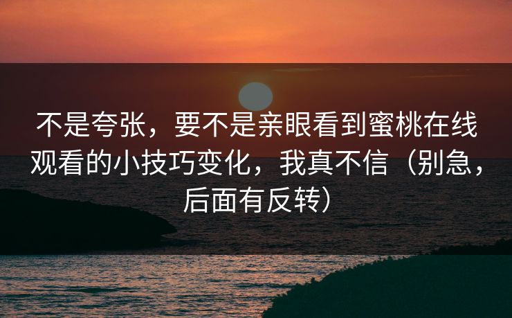 不是夸张,要不是亲眼看到蜜桃在线观看的小技巧变化,我真不信(别急,后面有反转) 不是夸张,要不是亲眼看到蜜桃在线观看的小技巧变化,我真不信(别急,后面有反转)