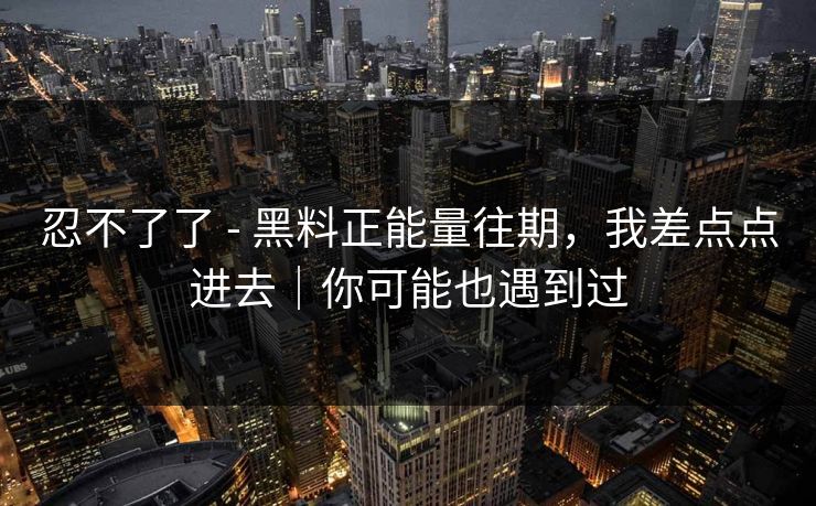 忍不了了 - 黑料正能量往期，我差点点进去｜你可能也遇到过