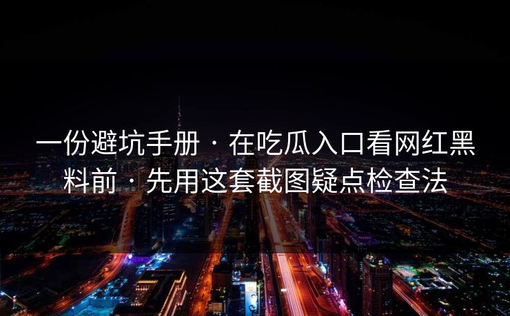 一份避坑手册 · 在吃瓜入口看网红黑料前 · 先用这套截图疑点检查法